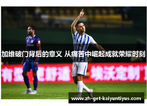 加维破门背后的意义 从痛苦中崛起成就荣耀时刻