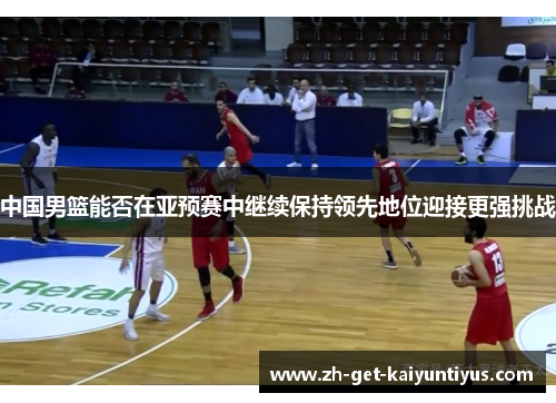 中国男篮能否在亚预赛中继续保持领先地位迎接更强挑战