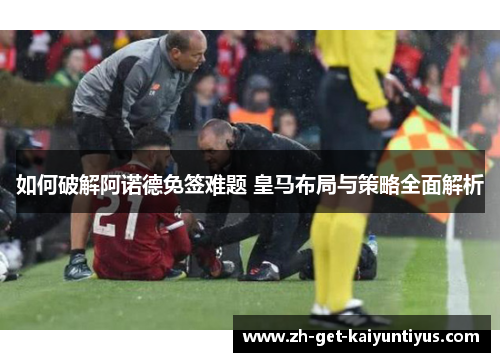 如何破解阿诺德免签难题 皇马布局与策略全面解析