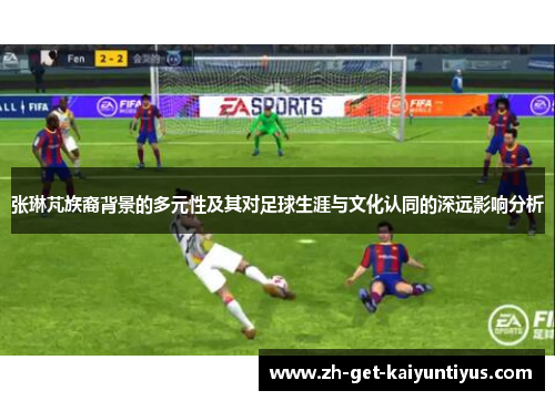 张琳芃族裔背景的多元性及其对足球生涯与文化认同的深远影响分析