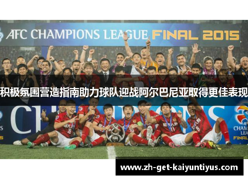 积极氛围营造指南助力球队迎战阿尔巴尼亚取得更佳表现