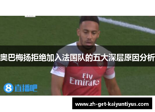 奥巴梅扬拒绝加入法国队的五大深层原因分析