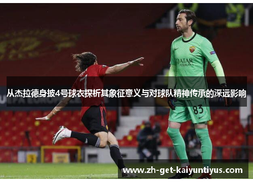 从杰拉德身披4号球衣探析其象征意义与对球队精神传承的深远影响