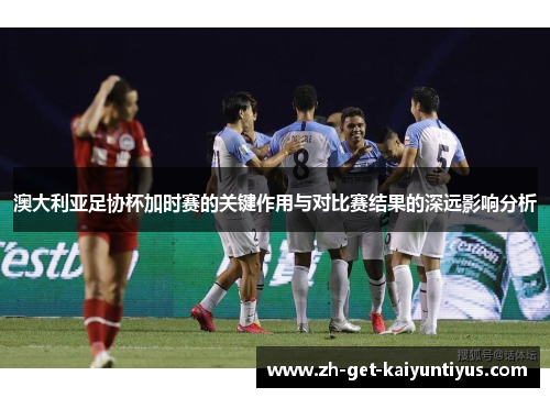 澳大利亚足协杯加时赛的关键作用与对比赛结果的深远影响分析