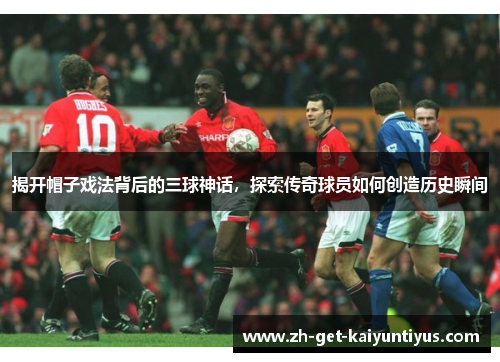 揭开帽子戏法背后的三球神话，探索传奇球员如何创造历史瞬间