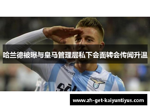 哈兰德被曝与皇马管理层私下会面转会传闻升温