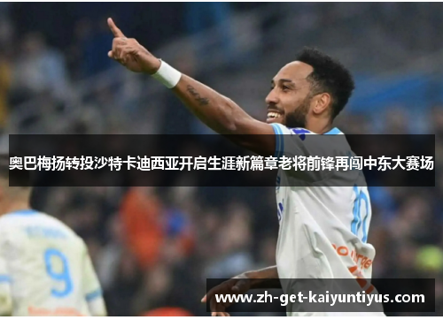 奥巴梅扬转投沙特卡迪西亚开启生涯新篇章老将前锋再闯中东大赛场