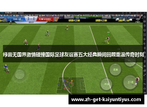 绿茵无国界激情碰撞国际足球友谊赛五大经典瞬间回顾重温传奇时刻